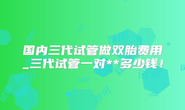 国内三代试管做双胎费用_三代试管一对**多少钱！