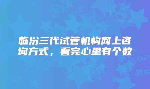 临汾三代试管机构网上咨询方式,看完心里有个数