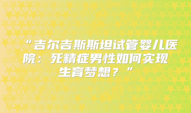 “吉尔吉斯斯坦试管婴儿医院:死精症男性如何实现生育梦想?”