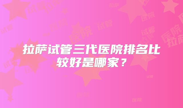 拉萨试管三代医院排名比较好是哪家?