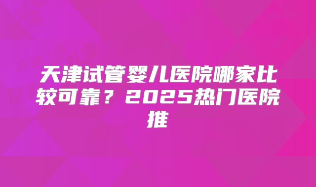 天津试管婴儿医院哪家比较可靠？2025热门医院推