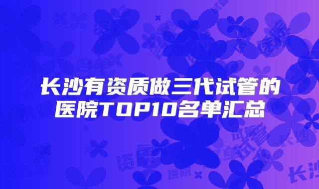 长沙有资质做三代试管的医院TOP10名单汇总