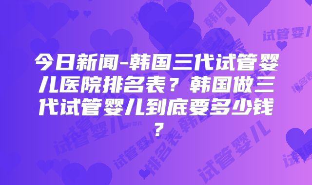 今日新闻-韩国三代试管婴儿医院排名表？韩国做三代试管婴儿到底要多少钱？