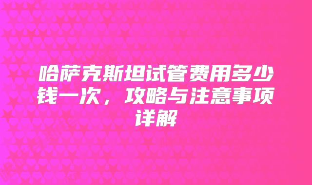 哈萨克斯坦试管费用多少钱一次，攻略与注意事项详解