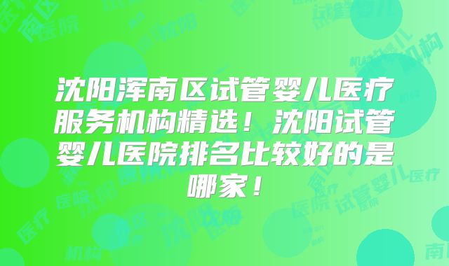 沈阳浑南区试管婴儿医疗服务机构精选!沈阳试管婴儿医院排名比较好的是哪家!