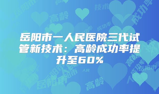 岳阳市一人民医院三代试管新技术：高龄成功率提升至60%