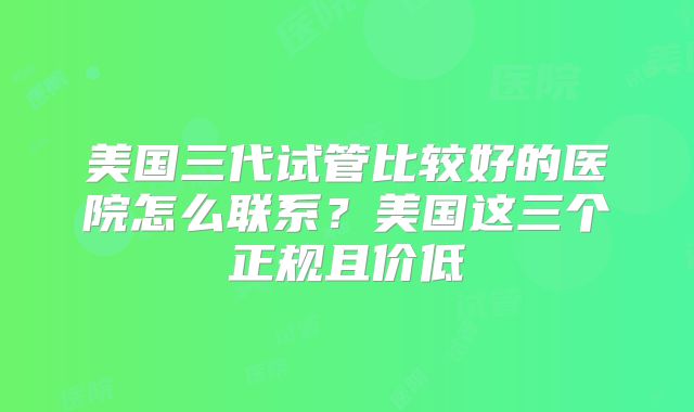美国三代试管比较好的医院怎么联系？美国这三个正规且价低