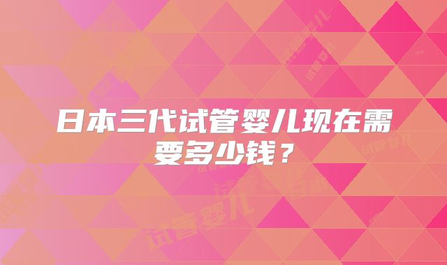 日本三代试管婴儿现在需要多少钱？