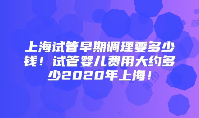 上海试管早期调理要多少钱！试管婴儿费用大约多少2020年上海！