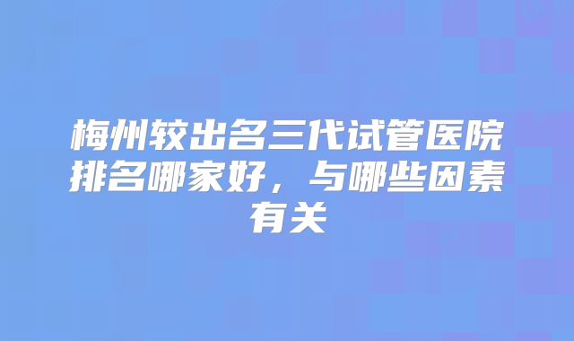 梅州较出名三代试管医院排名哪家好，与哪些因素有关