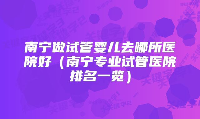 南宁做试管婴儿去哪所医院好（南宁专业试管医院排名一览）