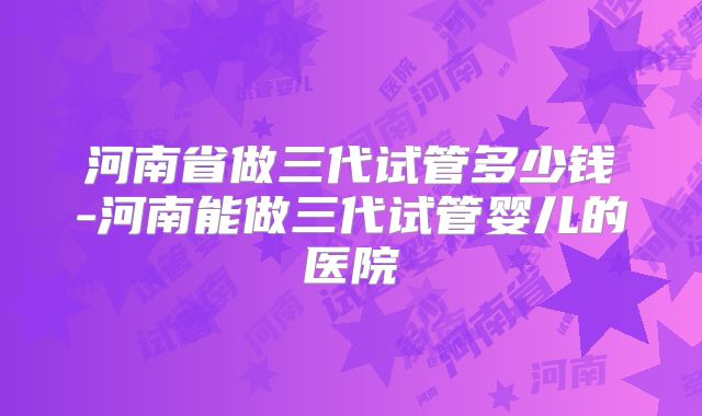 河南省做三代试管多少钱-河南能做三代试管婴儿的医院