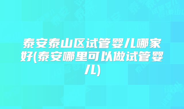 泰安泰山区试管婴儿哪家好(泰安哪里可以做试管婴儿)