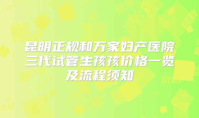 昆明正规和万家妇产医院三代试管生孩孩价格一览及流程须知