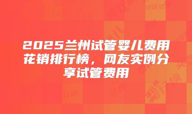 2025兰州试管婴儿费用花销排行榜，网友实例分享试管费用
