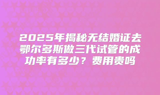 2025年揭秘无结婚证去鄂尔多斯做三代试管的成功率有多少？费用贵吗