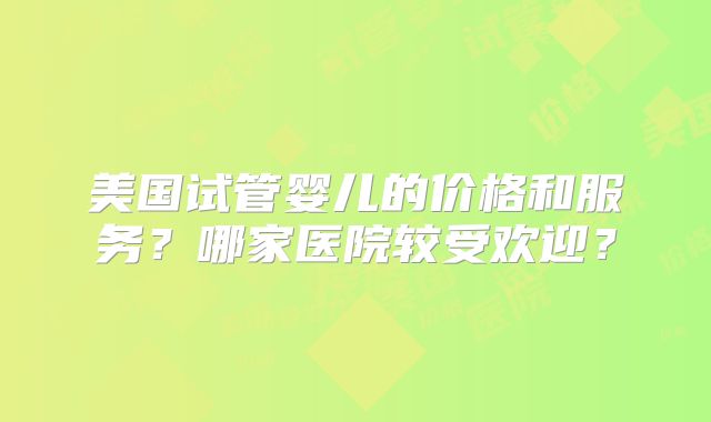 美国试管婴儿的价格和服务？哪家医院较受欢迎？