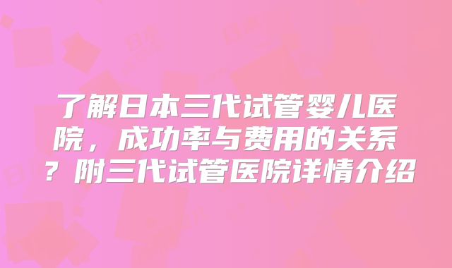 了解日本三代试管婴儿医院,成功率与费用的关系?附三代试管医院详情介绍