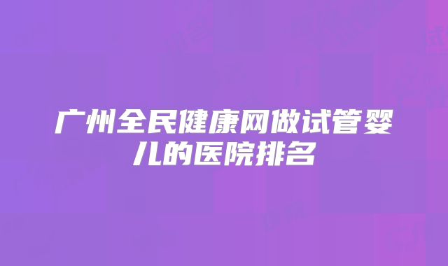 广州全民健康网做试管婴儿的医院排名