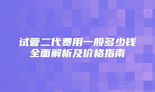 试管二代费用一般多少钱全面解析及价格指南