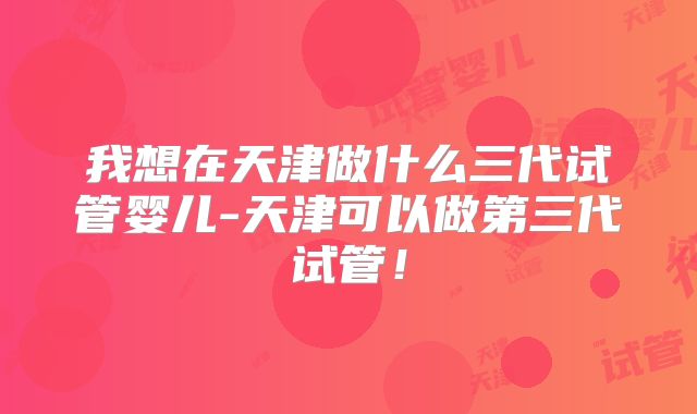 我想在天津做什么三代试管婴儿-天津可以做第三代试管！