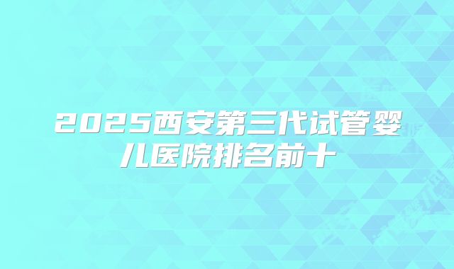 2025西安第三代试管婴儿医院排名前十