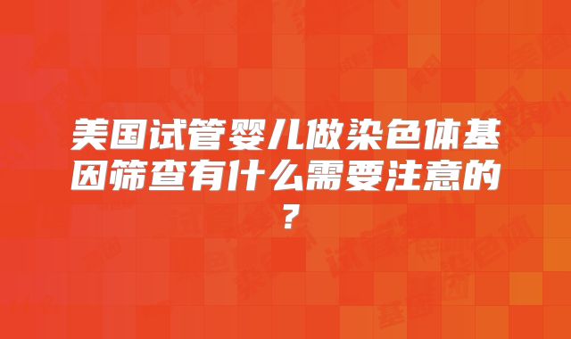 美国试管婴儿做染色体基因筛查有什么需要注意的？