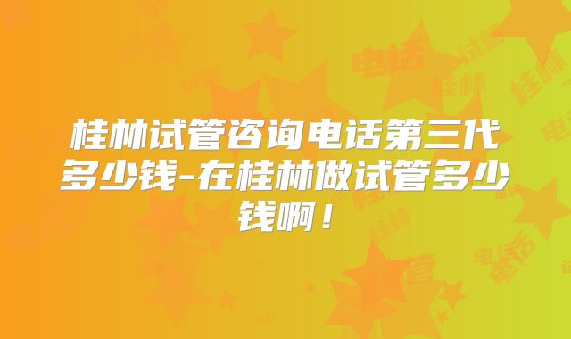 桂林试管咨询电话第三代多少钱-在桂林做试管多少钱啊！
