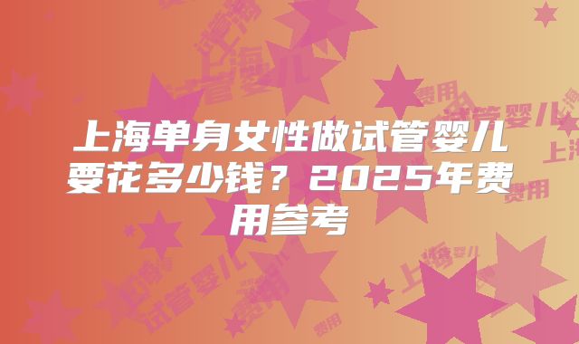 上海单身女性做试管婴儿要花多少钱?2025年费用参考