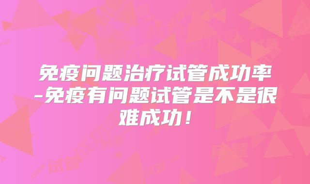 免疫问题治疗试管成功率-免疫有问题试管是不是很难成功！