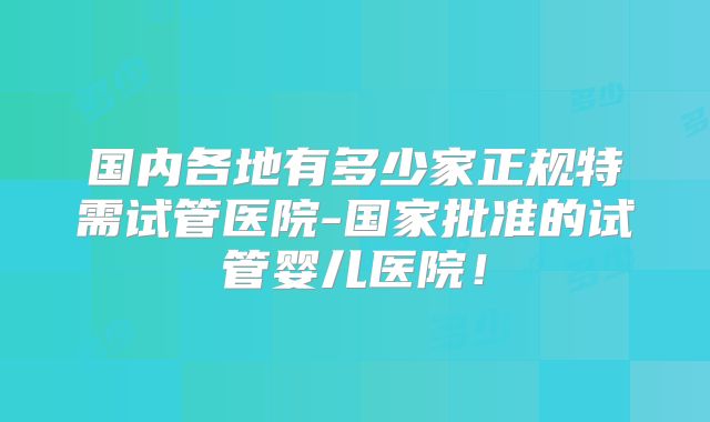 国内各地有多少家正规特需试管医院-国家批准的试管婴儿医院！