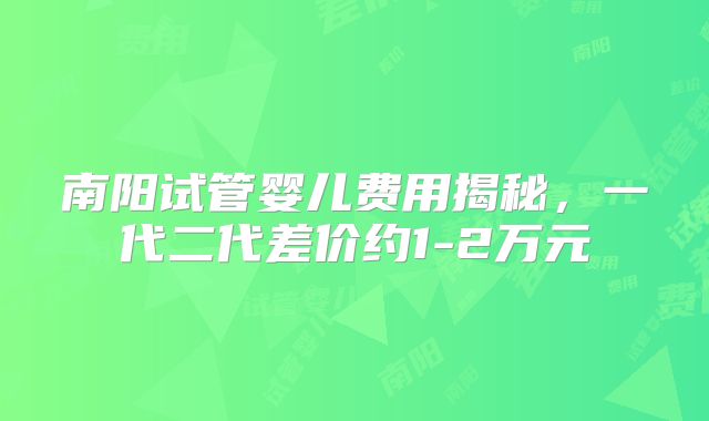 南阳试管婴儿费用揭秘，一代二代差价约1-2万元