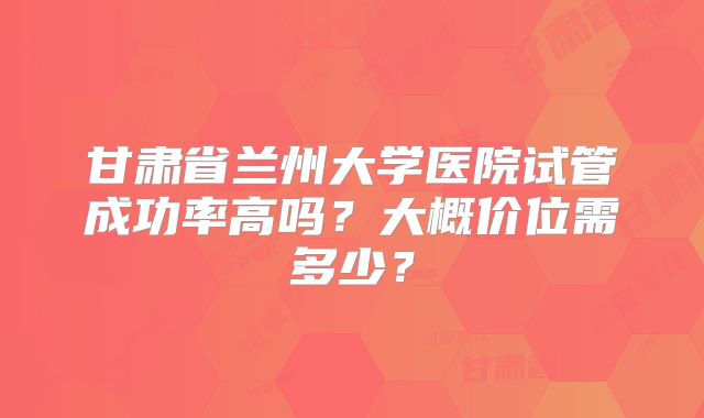 甘肃省兰州大学医院试管成功率高吗？大概价位需多少？
