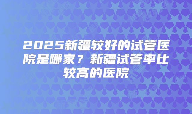 2025新疆较好的试管医院是哪家？新疆试管率比较高的医院