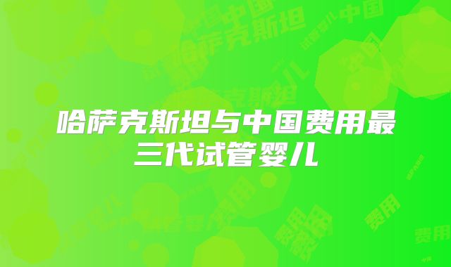 哈萨克斯坦与中国费用最三代试管婴儿