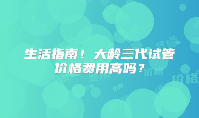 生活指南！大龄三代试管价格费用高吗？