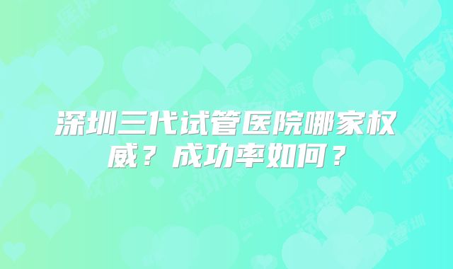 深圳三代试管医院哪家权威？成功率如何？
