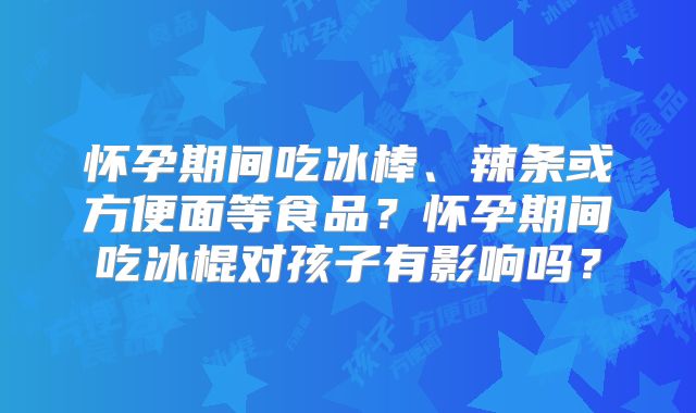 怀孕期间吃冰棒、辣条或方便面等食品?怀孕期间吃冰棍对孩子有影响吗?