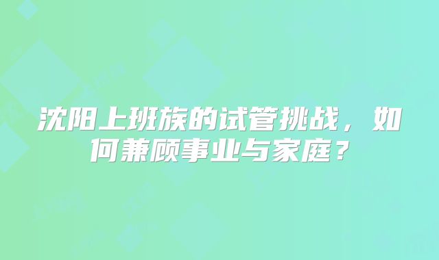 沈阳上班族的试管挑战，如何兼顾事业与家庭？