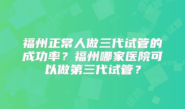 福州正常人做三代试管的成功率？福州哪家医院可以做第三代试管？