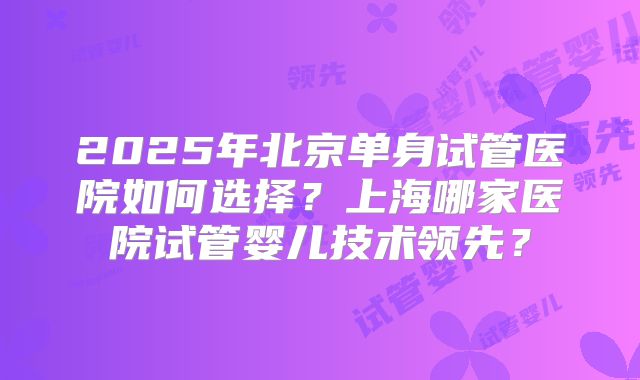 2025年北京单身试管医院如何选择？上海哪家医院试管婴儿技术领先？