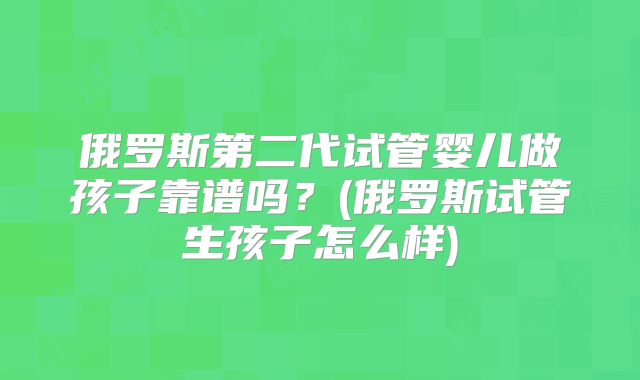 俄罗斯第二代试管婴儿做孩子靠谱吗？(俄罗斯试管生孩子怎么样)