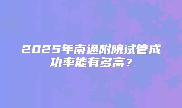 2025年南通附院试管成功率能有多高？