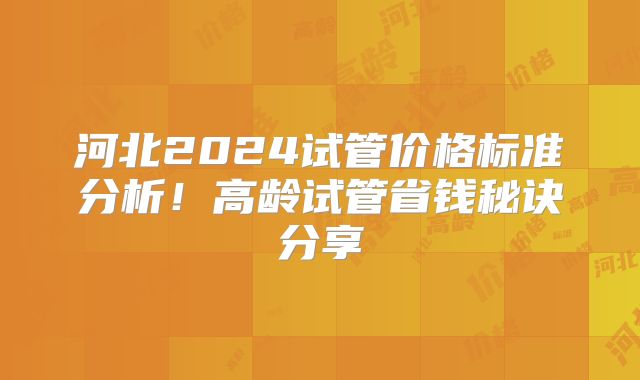 河北2024试管价格标准分析!高龄试管省钱秘诀分享