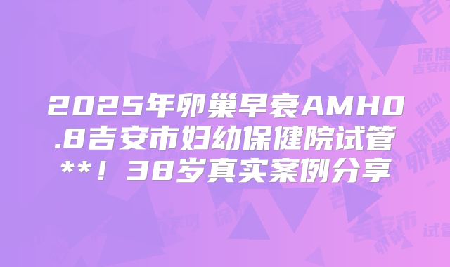2025年卵巢早衰AMH0.8吉安市妇幼保健院试管**！38岁真实案例分享