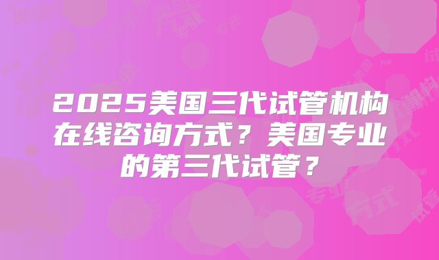 2025美国三代试管机构在线咨询方式？美国专业的第三代试管？