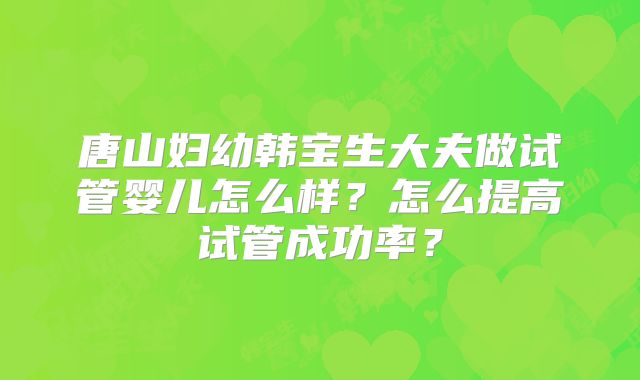 唐山妇幼韩宝生大夫做试管婴儿怎么样？怎么提高试管成功率？