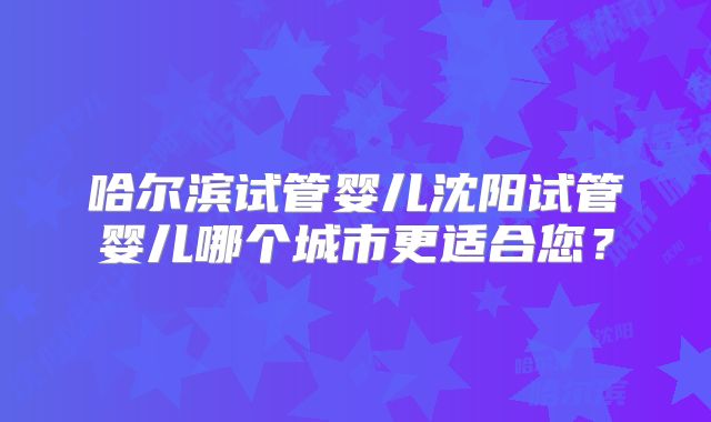 哈尔滨试管婴儿沈阳试管婴儿哪个城市更适合您？