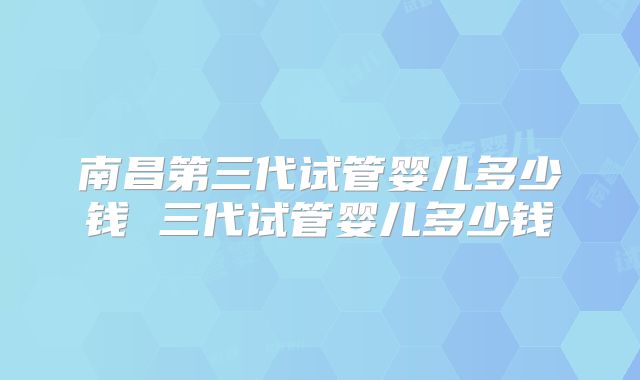 南昌第三代试管婴儿多少钱 三代试管婴儿多少钱