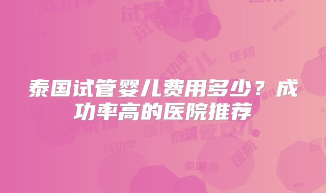 泰国试管婴儿费用多少?成功率高的医院推荐